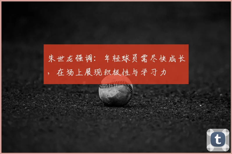 朱世龙强调：年轻球员需尽快成长，在场上展现积极性与学习力