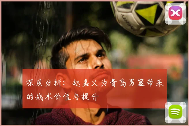 深度分析：赵嘉义为青岛男篮带来的战术价值与提升