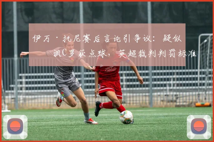 伊万·托尼赛后言论引争议：疑似暗讽C罗获点球，英超裁判判罚标准再成焦点