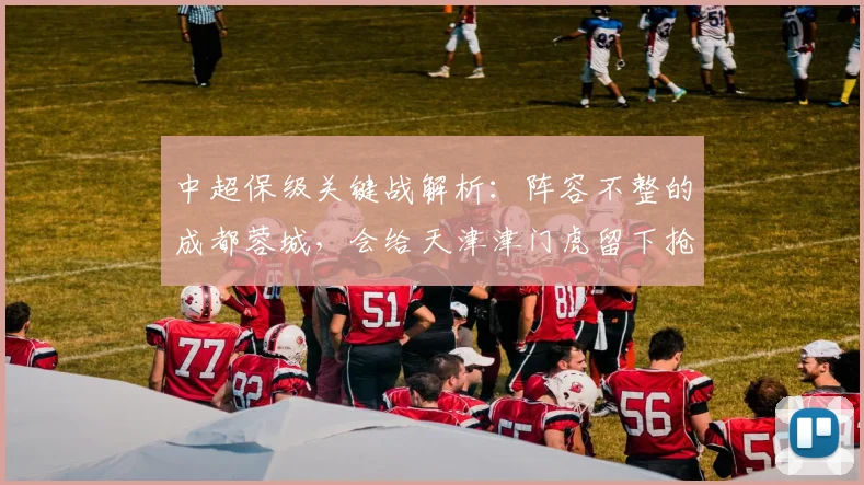 中超保级关键战解析:阵容不整的成都蓉城,会给天津津门虎留下抢分机会吗?