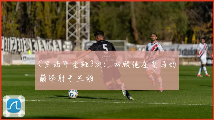 C罗西甲金靴3次：回顾他在皇马的巅峰射手王朝