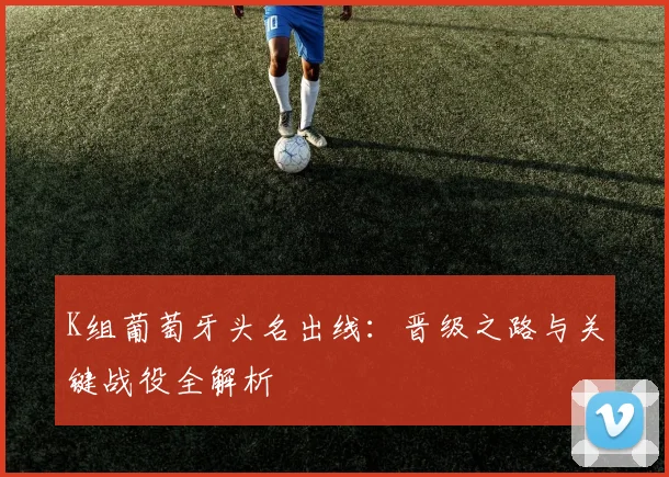 K组葡萄牙头名出线：晋级之路与关键战役全解析