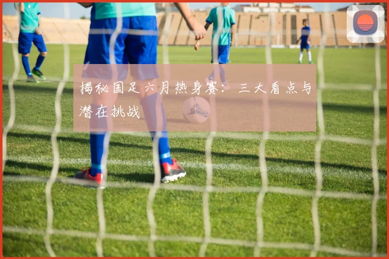 揭秘国足六月热身赛:三大看点与潜在挑战