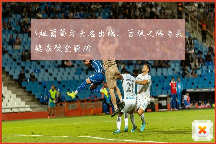 K组葡萄牙头名出线：晋级之路与关键战役全解析