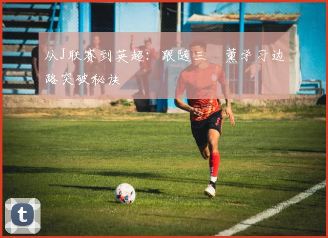 从J联赛到英超:跟随三笘薰学习边路突破秘诀