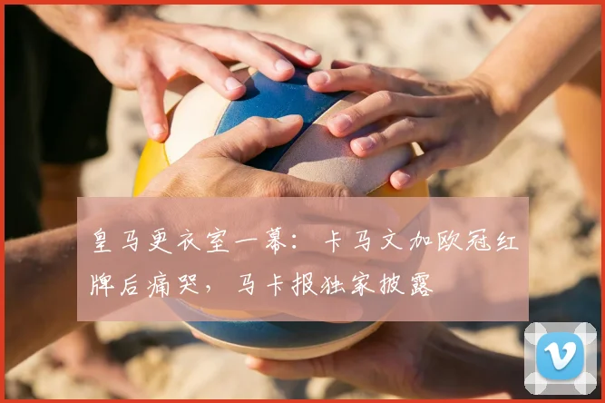 皇马更衣室一幕：卡马文加欧冠红牌后痛哭，马卡报独家披露