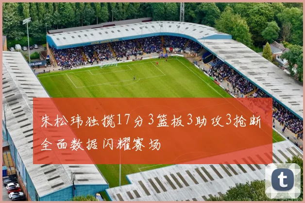 朱松玮独揽17分3篮板3助攻3抢断 全面数据闪耀赛场
