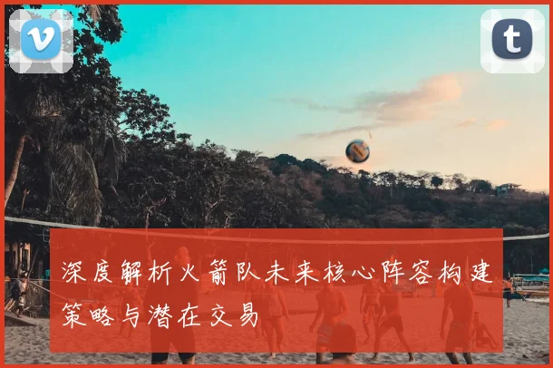 深度解析火箭队未来核心阵容构建策略与潜在交易