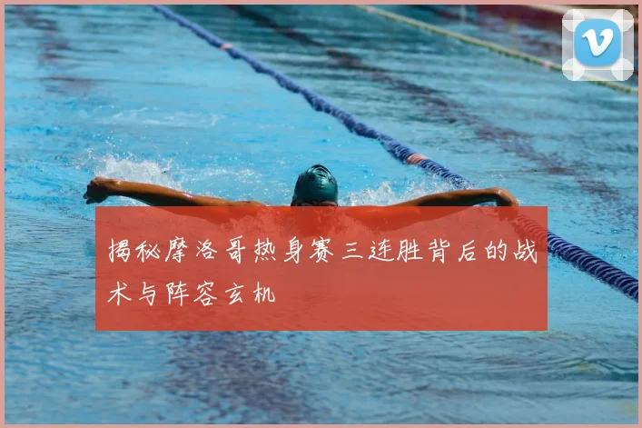 揭秘摩洛哥热身赛三连胜背后的战术与阵容玄机
