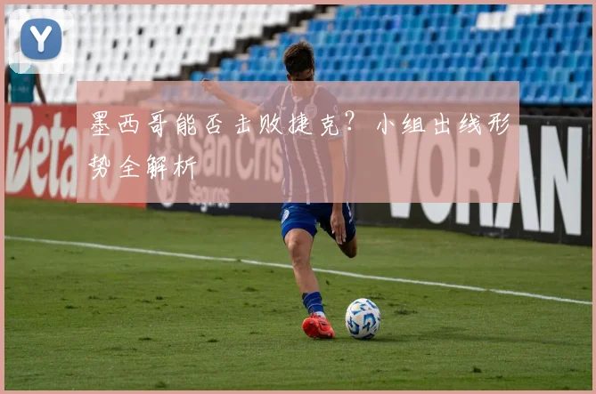 墨西哥能否击败捷克？小组出线形势全解析