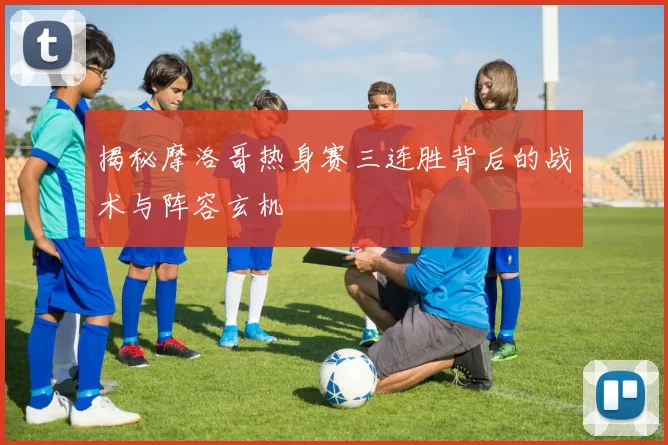 揭秘摩洛哥热身赛三连胜背后的战术与阵容玄机