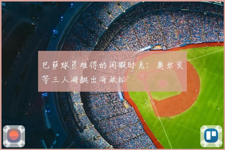 巴萨球员难得的闲暇时光：奥尔莫等三人游艇出海放松