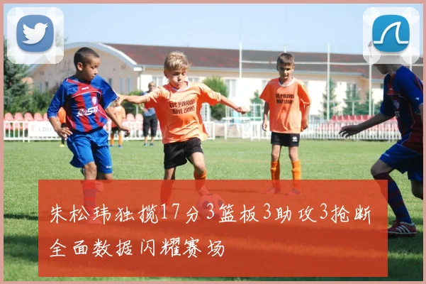 朱松玮独揽17分3篮板3助攻3抢断 全面数据闪耀赛场