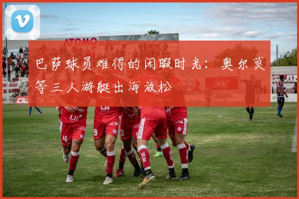 巴萨球员难得的闲暇时光：奥尔莫等三人游艇出海放松