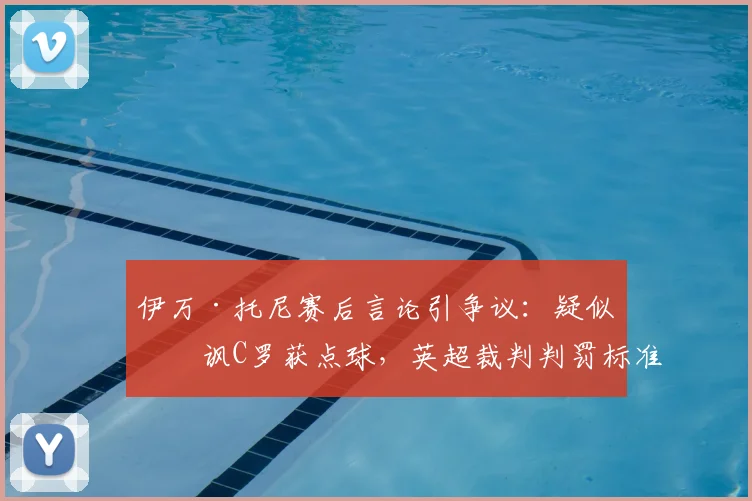 伊万·托尼赛后言论引争议：疑似暗讽C罗获点球，英超裁判判罚标准再成焦点